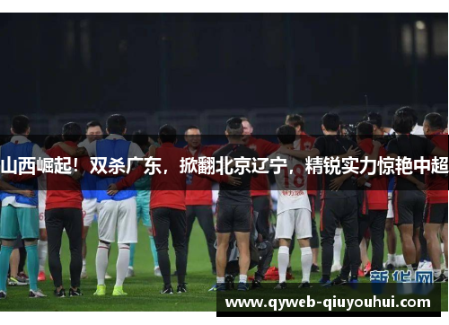 山西崛起！双杀广东，掀翻北京辽宁，精锐实力惊艳中超