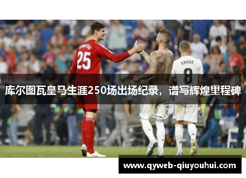 库尔图瓦皇马生涯250场出场纪录,谱写辉煌里程碑 库尔图瓦皇马生涯250场出场纪录,谱写辉煌里程碑