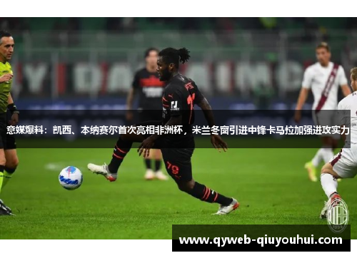 意媒爆料：凯西、本纳赛尔首次亮相非洲杯，米兰冬窗引进中锋卡马拉加强进攻实力